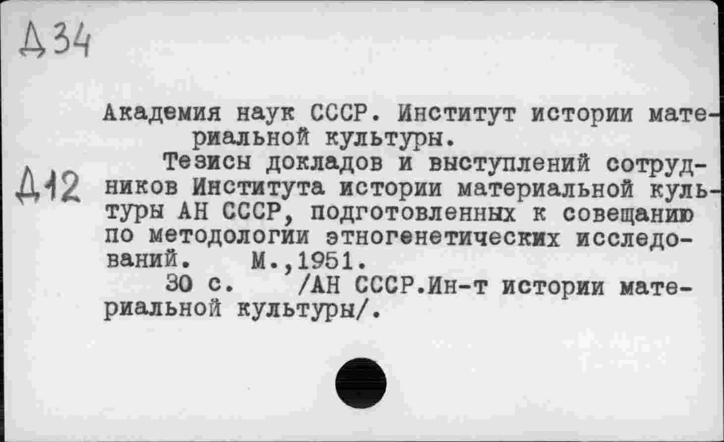 ﻿
Д42
Академия наук СССР. Институт истории мате^ риальной культуры.
Тезисы докладов и выступлений сотрудников Института истории материальной куль туры АН СССР, подготовленных к совещанию по методологии этногенетических исследований. М.,1951.
30 с. /АН СССР.Ин-т истории материальной культуры/.